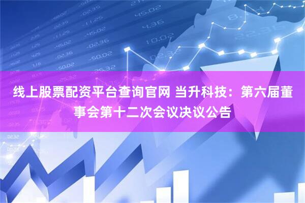 线上股票配资平台查询官网 当升科技：第六届董事会第十二次会议决议公告