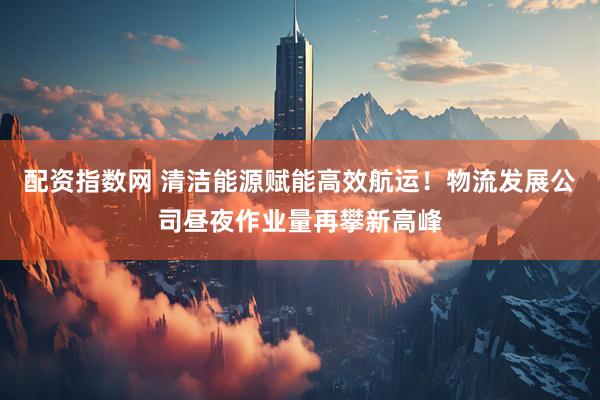 配资指数网 清洁能源赋能高效航运！物流发展公司昼夜作业量再攀新高峰