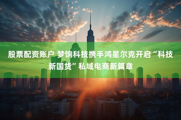 股票配资账户 梦饷科技携手鸿星尔克开启“科技新国货”私域电商新篇章