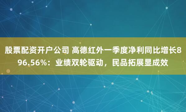 股票配资开户公司 高德红外一季度净利同比增长896.56%：业绩双轮驱动，民品拓展显成效