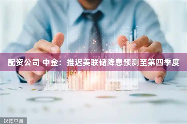配资公司 中金：推迟美联储降息预测至第四季度