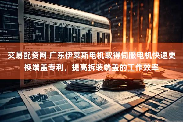 交易配资网 广东伊莱斯电机取得伺服电机快速更换端盖专利，提高拆装端盖的工作效率