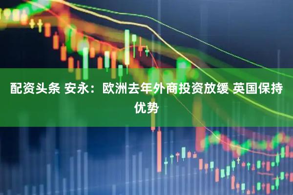 配资头条 安永：欧洲去年外商投资放缓 英国保持优势