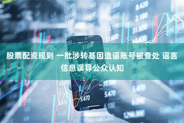 股票配资规则 一批涉转基因造谣账号被查处 谣言信息误导公众认知