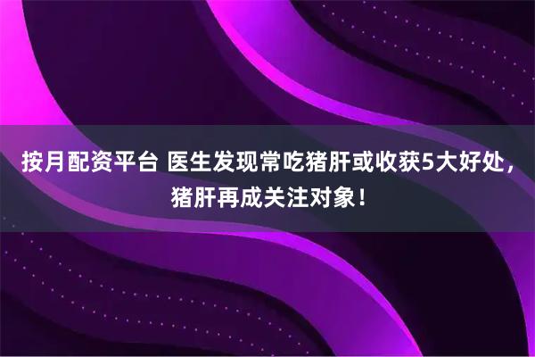 按月配资平台 医生发现常吃猪肝或收获5大好处，猪肝再成关注对象！