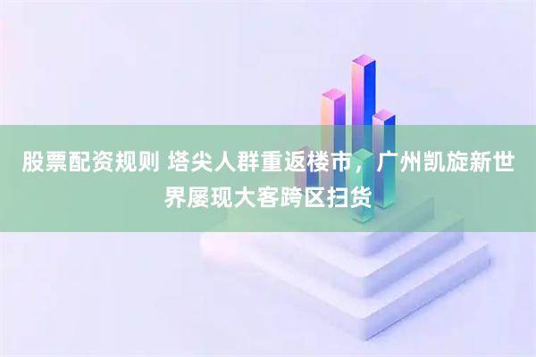 股票配资规则 塔尖人群重返楼市，广州凯旋新世界屡现大客跨区扫货