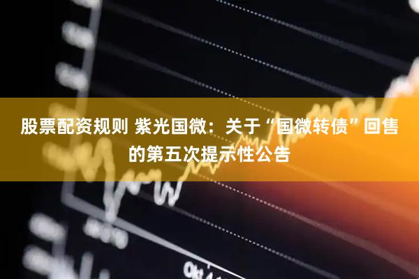 股票配资规则 紫光国微：关于“国微转债”回售的第五次提示性公告