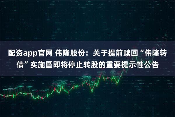 配资app官网 伟隆股份：关于提前赎回“伟隆转债”实施暨即将停止转股的重要提示性公告