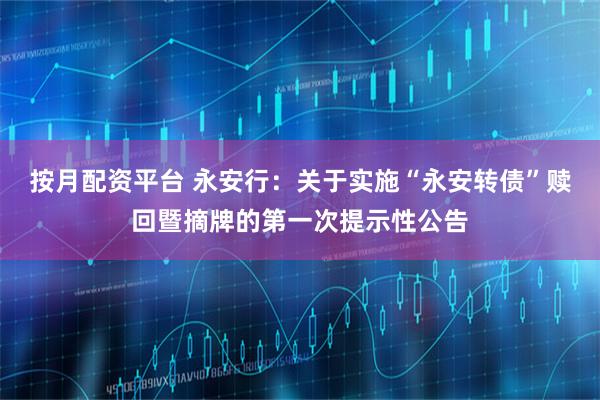 按月配资平台 永安行：关于实施“永安转债”赎回暨摘牌的第一次提示性公告