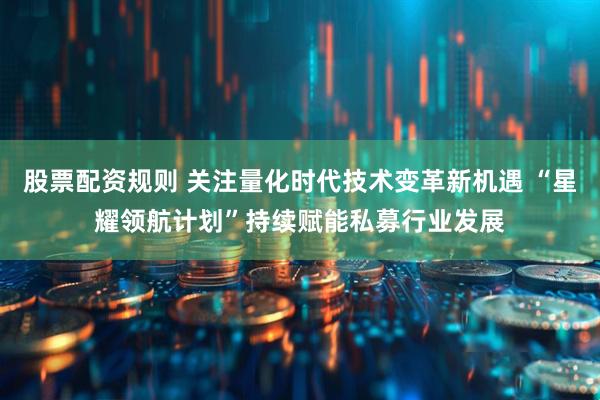 股票配资规则 关注量化时代技术变革新机遇 “星耀领航计划”持续赋能私募行业发展