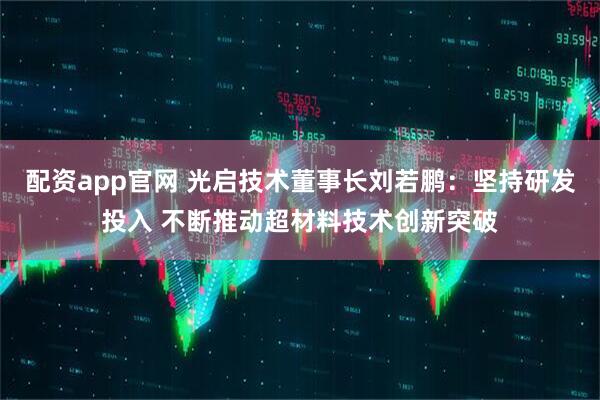 配资app官网 光启技术董事长刘若鹏：坚持研发投入 不断推动超材料技术创新突破