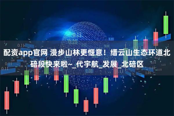 配资app官网 漫步山林更惬意！缙云山生态环道北碚段快来啦~_代宇航_发展_北碚区