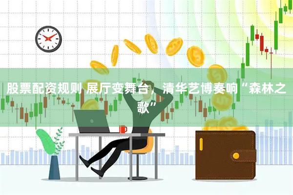 股票配资规则 展厅变舞台，清华艺博奏响“森林之歌”