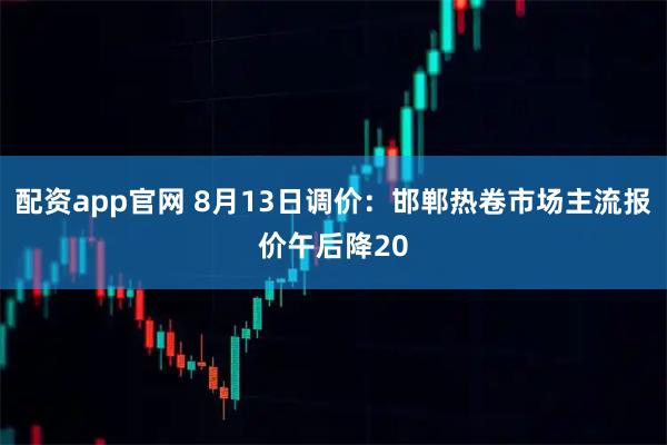 配资app官网 8月13日调价：邯郸热卷市场主流报价午后降20