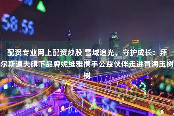 配资专业网上配资炒股 雪域追光，守护成长：拜尔斯道夫旗下品牌妮维雅携手公益伙伴走进青海玉树