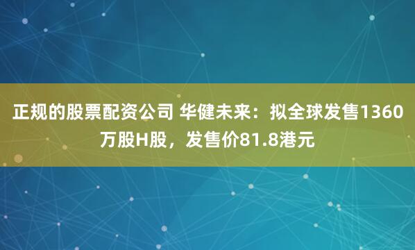 正规的股票配资公司 华健未来：拟全球发售1360万股H股，发售价81.8港元