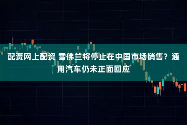 配资网上配资 雪佛兰将停止在中国市场销售？通用汽车仍未正面回应