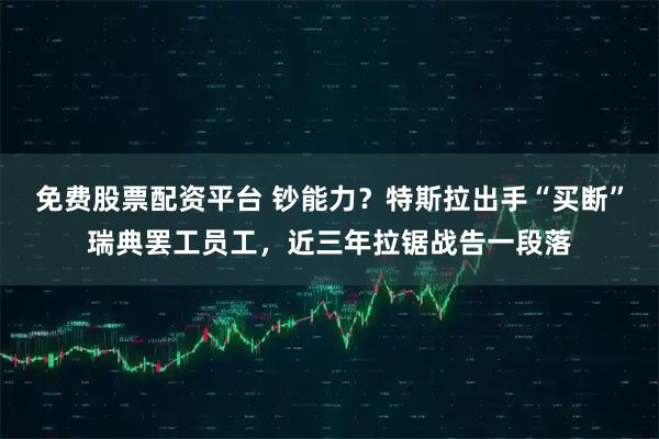 免费股票配资平台 钞能力？特斯拉出手“买断”瑞典罢工员工，近三年拉锯战告一段落