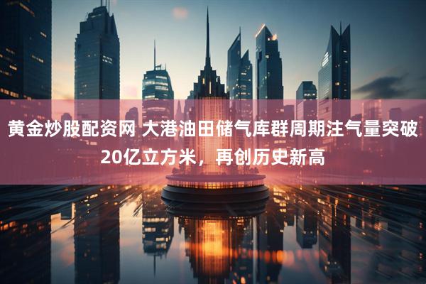 黄金炒股配资网 大港油田储气库群周期注气量突破20亿立方米，再创历史新高