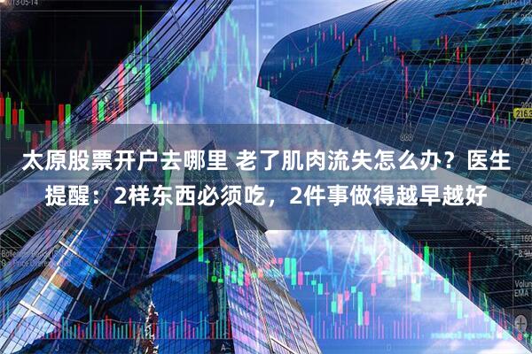 太原股票开户去哪里 老了肌肉流失怎么办？医生提醒：2样东西必须吃，2件事做得越早越好