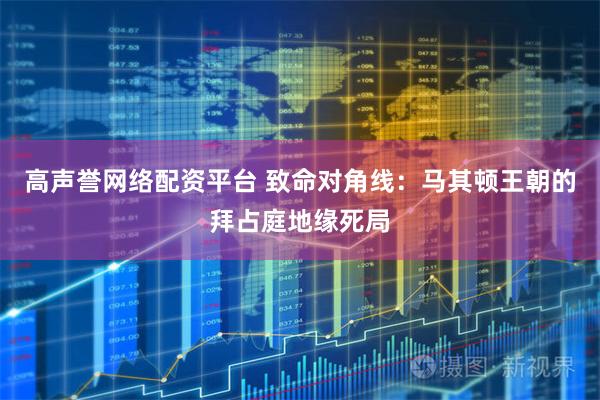 高声誉网络配资平台 致命对角线：马其顿王朝的拜占庭地缘死局
